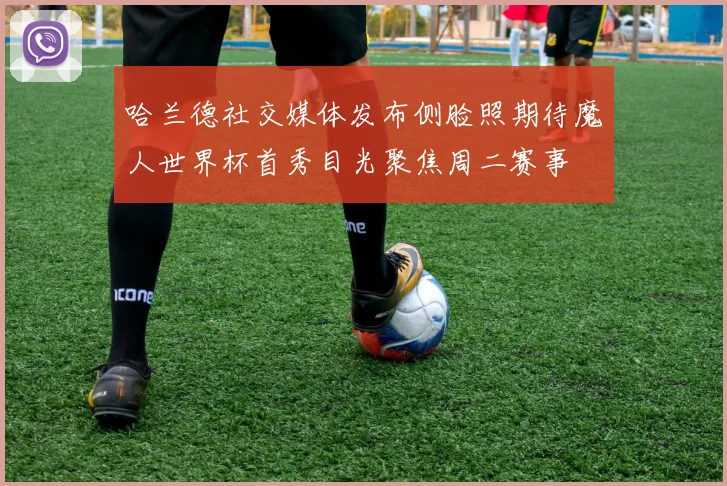 哈兰德社交媒体发布侧脸照期待魔人世界杯首秀目光聚焦周二赛事