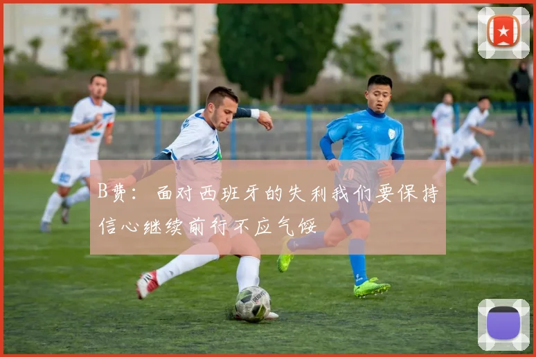 B费：面对西班牙的失利我们要保持信心继续前行不应气馁