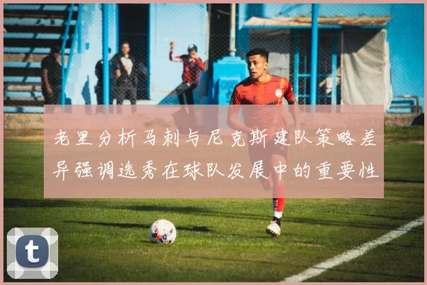 老里分析马刺与尼克斯建队策略差异强调选秀在球队发展中的重要性