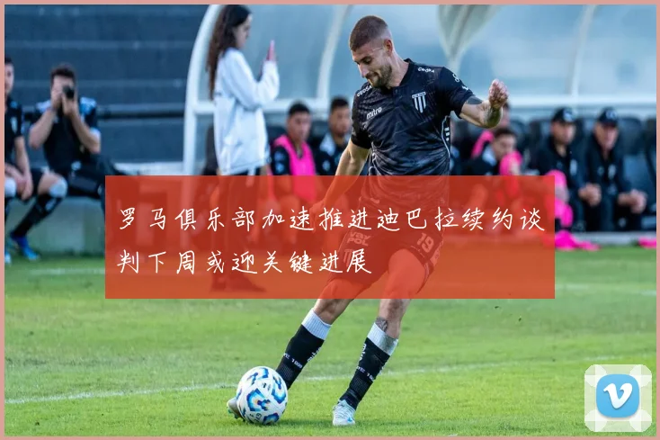 罗马俱乐部加速推进迪巴拉续约谈判下周或迎关键进展