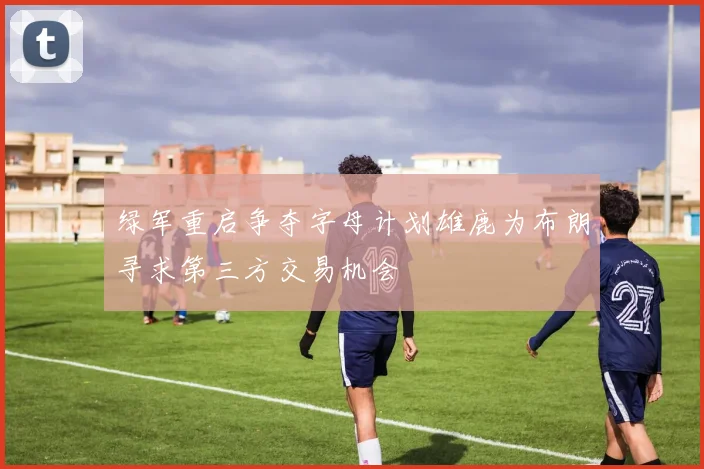 绿军重启争夺字母计划雄鹿为布朗寻求第三方交易机会
