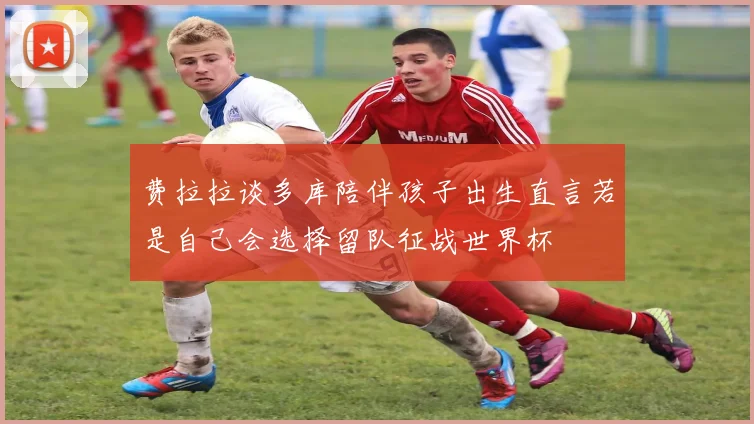 费拉拉谈多库陪伴孩子出生直言若是自己会选择留队征战世界杯