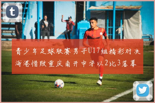 青少年足球联赛男子U17组精彩对决海港惜败重庆南开中学以2比3落幕