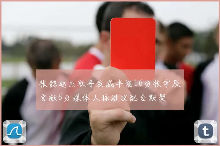 张懿赵杰联手发威半场16分张宇辰贡献6分媒体人称进攻配合默契