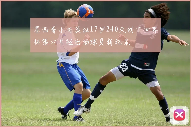 墨西哥小将莫拉17岁240天创下世界杯第六年轻出场球员新纪录