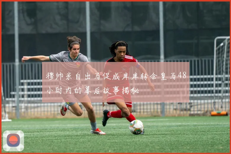 穆帅亲自出马促成库库转会皇马48小时内的幕后故事揭秘