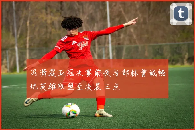 冯潇霆亚冠决赛前夜与郜林曾诚畅玩英雄联盟至凌晨三点