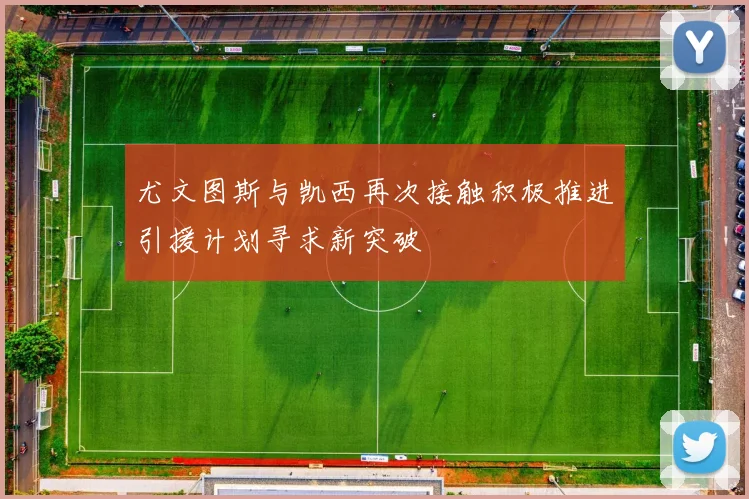 尤文图斯与凯西再次接触积极推进引援计划寻求新突破