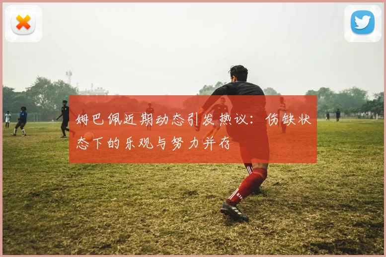 姆巴佩近期动态引发热议：伤缺状态下的乐观与努力并存
