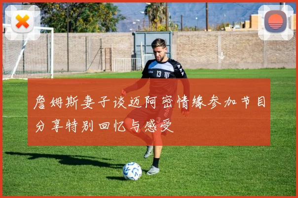 詹姆斯妻子谈迈阿密情缘参加节目分享特别回忆与感受