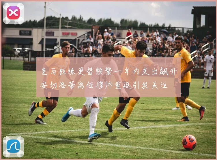 皇马教练更替频繁一年内支出飙升安切洛蒂离任穆帅重返引发关注