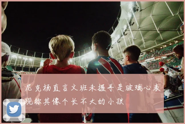 尼克杨直言文班未握手是玻璃心表现称其像个长不大的小孩